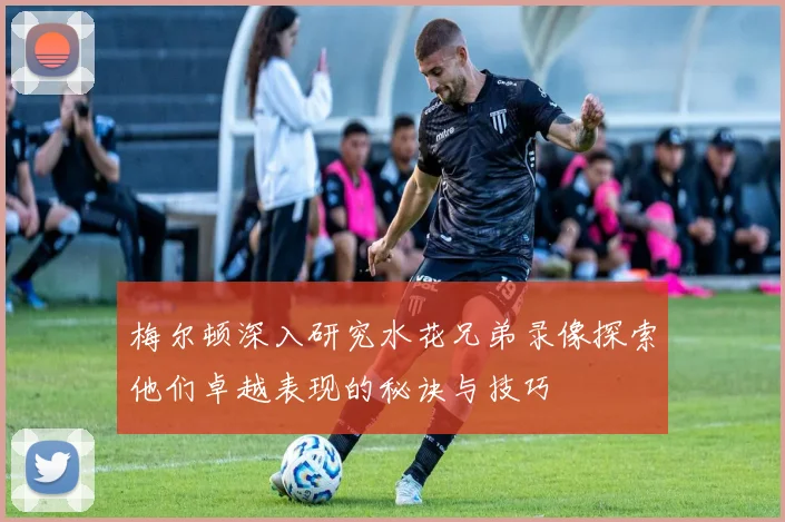 梅尔顿深入研究水花兄弟录像探索他们卓越表现的秘诀与技巧
