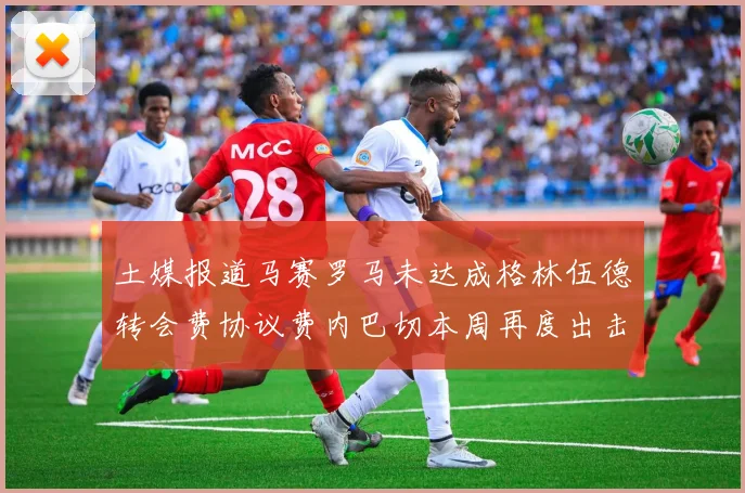 土媒报道马赛罗马未达成格林伍德转会费协议费内巴切本周再度出击