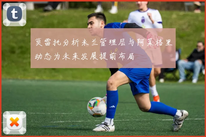 莫雷托分析米兰管理层与阿莱格里动态为未来发展提前布局