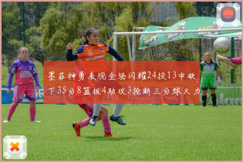 墨菲神勇表现全场闪耀24投13中砍下35分8篮板4助攻3抢断三分球火力全开