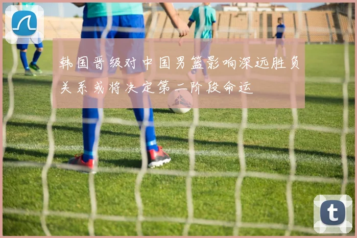 韩国晋级对中国男篮影响深远胜负关系或将决定第二阶段命运