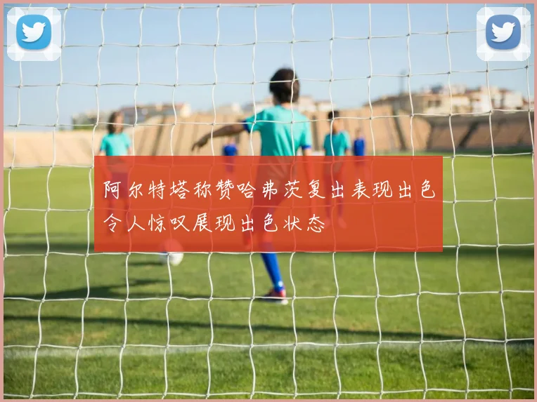 阿尔特塔称赞哈弗茨复出表现出色令人惊叹展现出色状态
