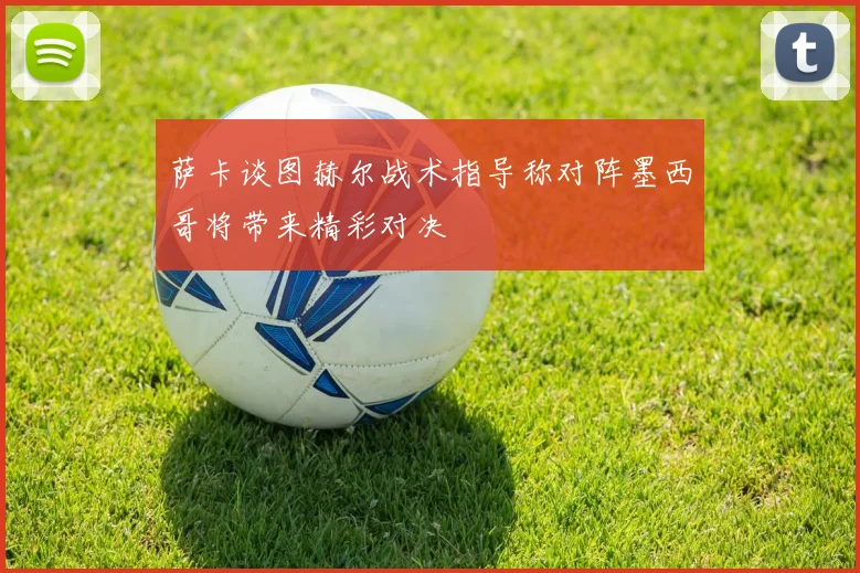 萨卡谈图赫尔战术指导称对阵墨西哥将带来精彩对决