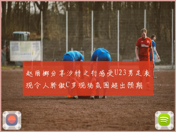 赵丽娜分享沙特之行感受U23男足表现令人骄傲C罗现场氛围超出预期
