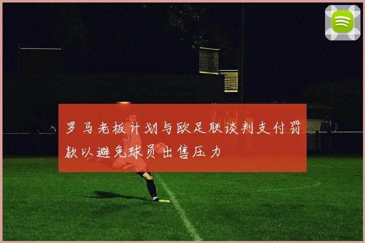 罗马老板计划与欧足联谈判支付罚款以避免球员出售压力