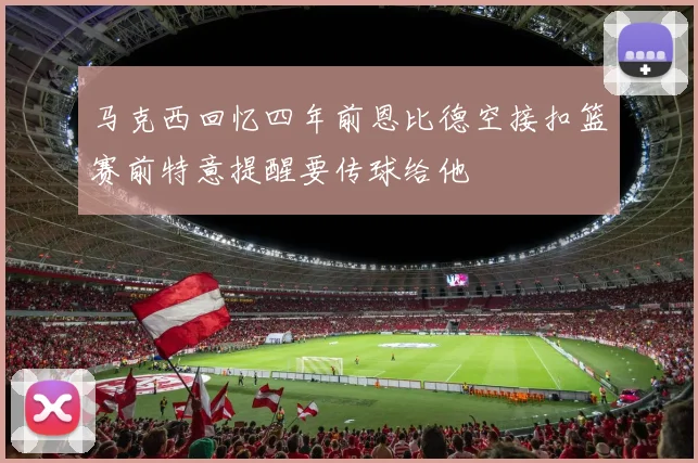 马克西回忆四年前恩比德空接扣篮赛前特意提醒要传球给他